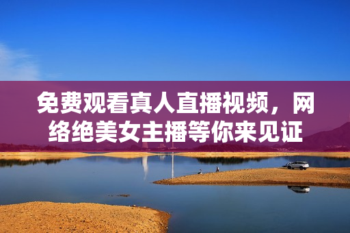 免费观看真人直播视频，网络绝美女主播等你来见证