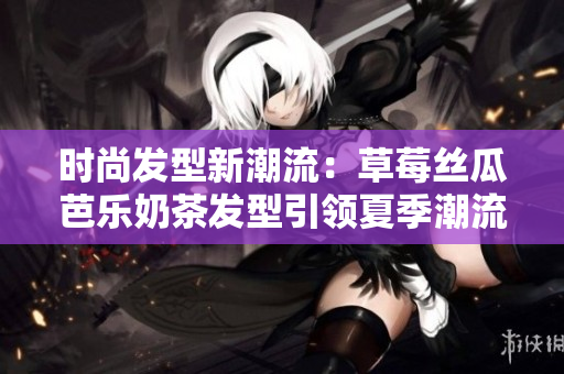 时尚发型新潮流：草莓丝瓜芭乐奶茶发型引领夏季潮流