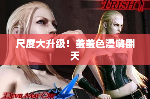 尺度大升级！羞羞色漫嗨翻天