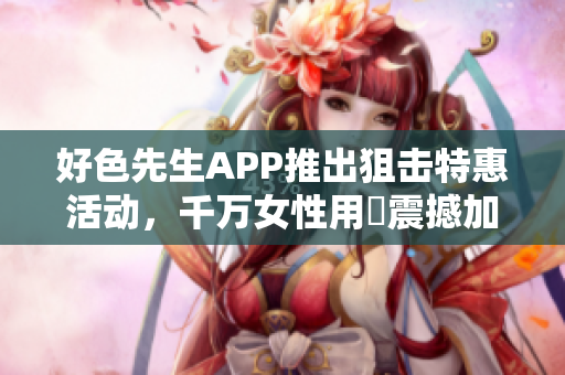 好色先生APP推出狙击特惠活动，千万女性用戶震撼加入！
