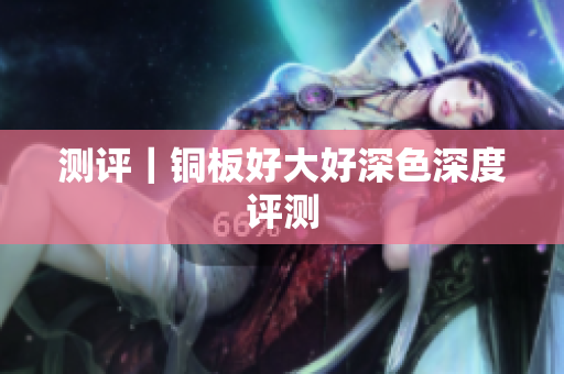 测评｜铜板好大好深色深度评测