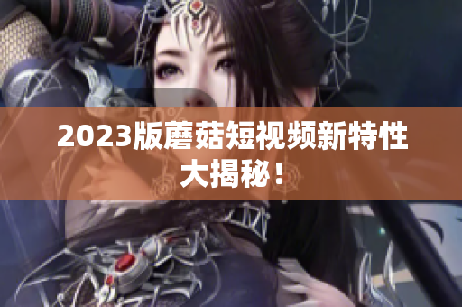 2023版蘑菇短视频新特性大揭秘！