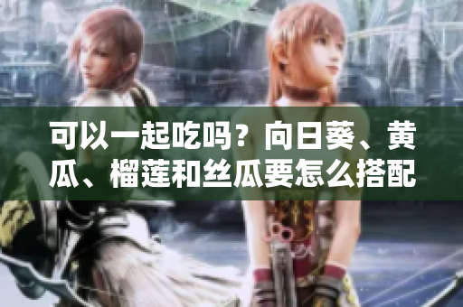 可以一起吃吗？向日葵、黄瓜、榴莲和丝瓜要怎么搭配？