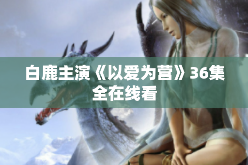 白鹿主演《以爱为营》36集全在线看