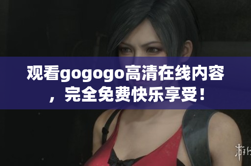 观看gogogo高清在线内容，完全免费快乐享受！