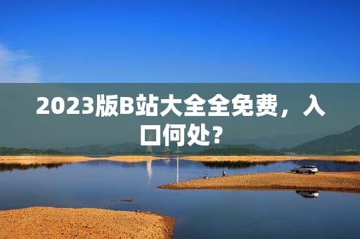 2023版B站大全全免费，入口何处？