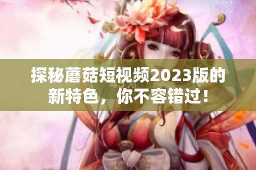 探秘蘑菇短视频2023版的新特色，你不容错过！