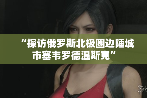 “探访俄罗斯北极圈边陲城市塞韦罗德温斯克”