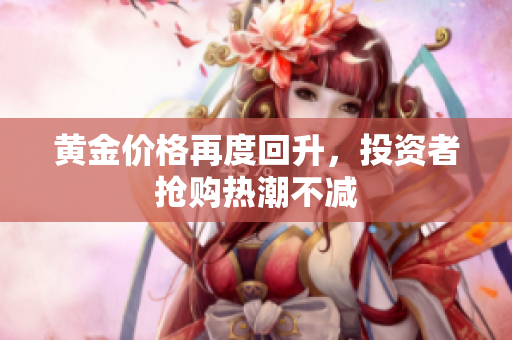 黄金价格再度回升，投资者抢购热潮不减