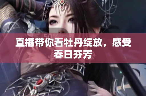 直播带你看牡丹绽放，感受春日芬芳