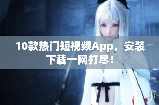 10款热门短视频App，安装下载一网打尽！