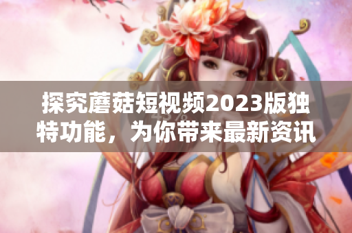 探究蘑菇短视频2023版独特功能，为你带来最新资讯