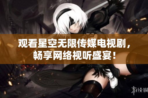 观看星空无限传媒电视剧，畅享网络视听盛宴！