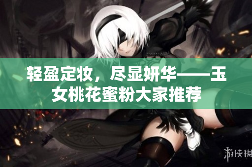 轻盈定妆，尽显妍华——玉女桃花蜜粉大家推荐