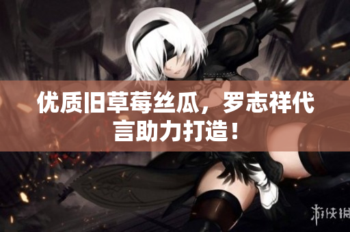 优质旧草莓丝瓜，罗志祥代言助力打造！