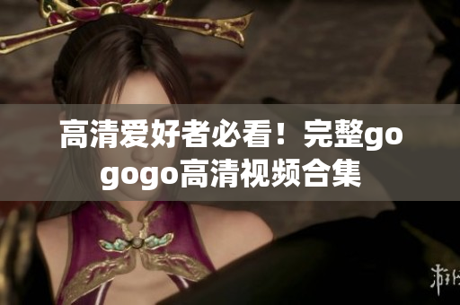 高清爱好者必看！完整gogogo高清视频合集