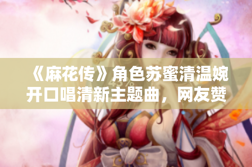 《麻花传》角色苏蜜清温婉开口唱清新主题曲，网友赞叹不已
