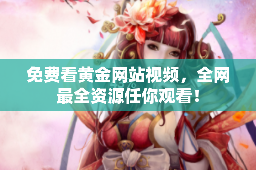 免费看黄金网站视频，全网最全资源任你观看！