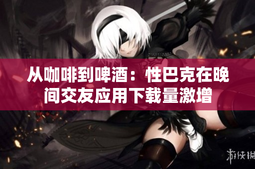 从咖啡到啤酒：性巴克在晚间交友应用下载量激增