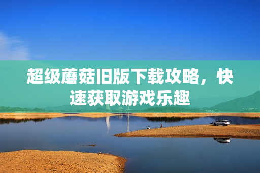 超级蘑菇旧版下载攻略，快速获取游戏乐趣