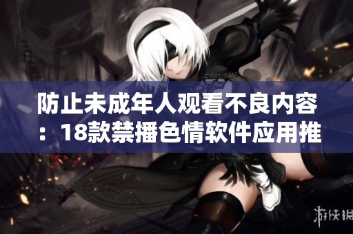 防止未成年人观看不良内容：18款禁播色情软件应用推荐