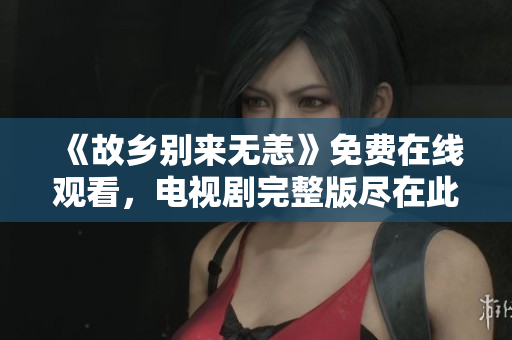 《故乡别来无恙》免费在线观看，电视剧完整版尽在此！