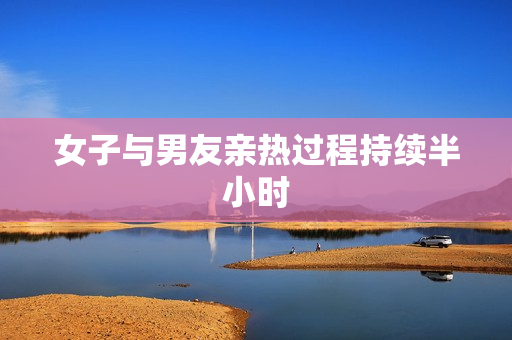 女子与男友亲热过程持续半小时