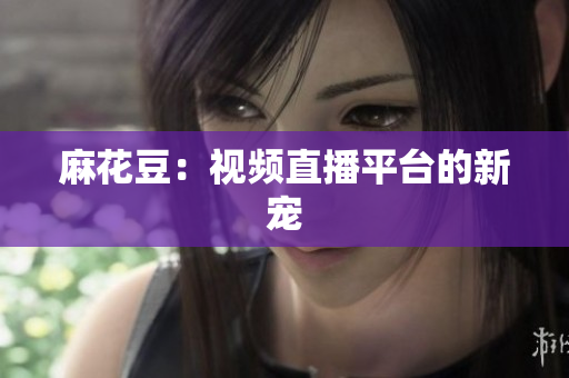 麻花豆：视频直播平台的新宠