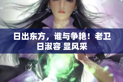 日出东方，谁与争艳！老卫日淑容 显风采