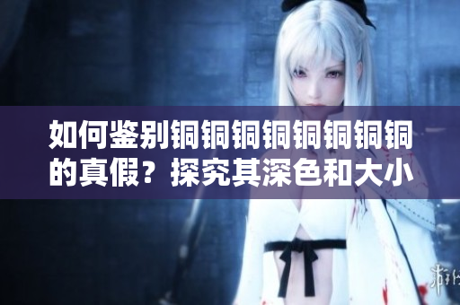 如何鉴别铜铜铜铜铜铜铜铜的真假？探究其深色和大小的秘密