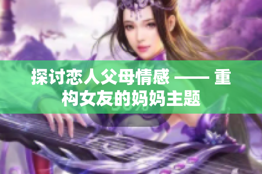 探讨恋人父母情感 —— 重构女友的妈妈主题