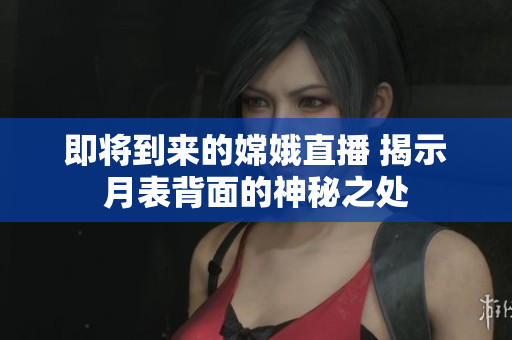 即将到来的嫦娥直播 揭示月表背面的神秘之处