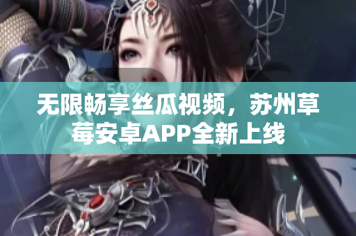 无限畅享丝瓜视频，苏州草莓安卓APP全新上线