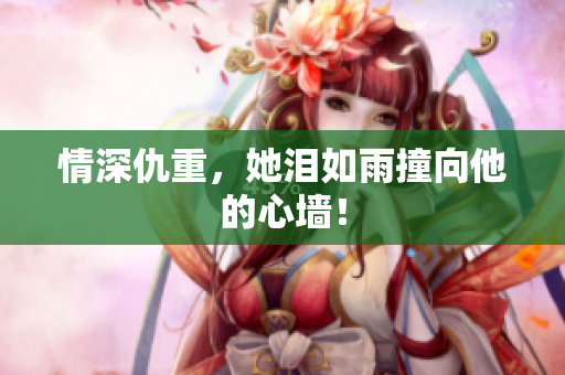 情深仇重，她泪如雨撞向他的心墙！
