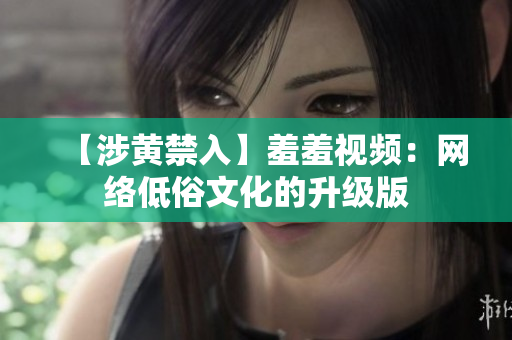 【涉黄禁入】羞羞视频：网络低俗文化的升级版