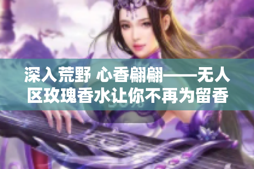 深入荒野 心香翩翩——无人区玫瑰香水让你不再为留香难题发愁