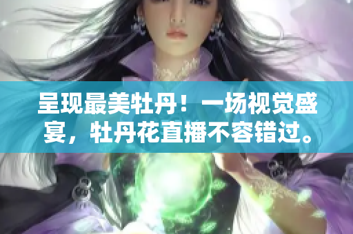 呈现最美牡丹！一场视觉盛宴，牡丹花直播不容错过。