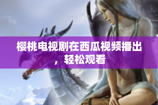 樱桃电视剧在西瓜视频播出，轻松观看