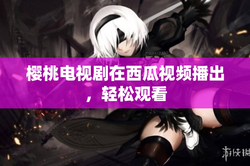 樱桃电视剧在西瓜视频播出，轻松观看