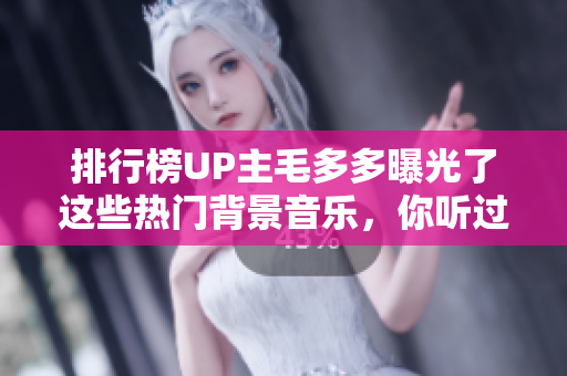 排行榜UP主毛多多曝光了这些热门背景音乐，你听过几首？