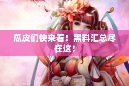 瓜皮们快来看！黑料汇总尽在这！