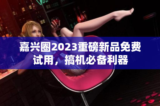 嘉兴圈2023重磅新品免费试用，搞机必备利器