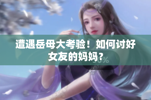 遭遇岳母大考验！如何讨好女友的妈妈？