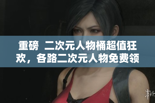重磅  二次元人物桶超值狂欢，各路二次元人物免费领取！