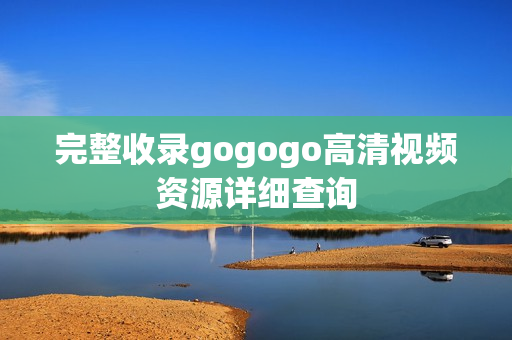 完整收录gogogo高清视频资源详细查询