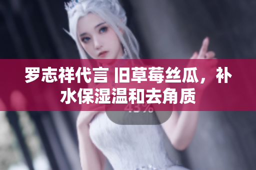 罗志祥代言 旧草莓丝瓜，补水保湿温和去角质