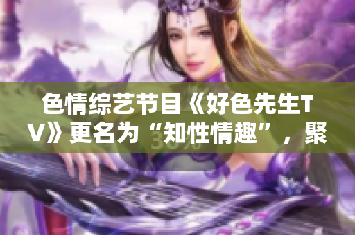 色情综艺节目《好色先生TV》更名为“知性情趣”，聚焦正能量性爱知识。