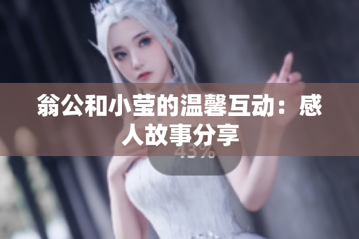 翁公和小莹的温馨互动：感人故事分享