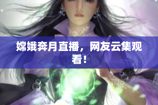 嫦娥奔月直播，网友云集观看！