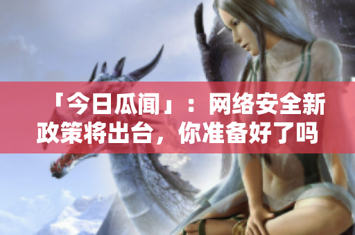 「今日瓜闻」：网络安全新政策将出台，你准备好了吗？